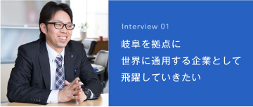 Interview 01 岐阜を拠点に 世界に通用する企業として 高みを目指したい